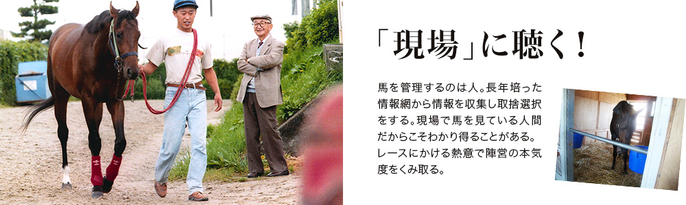 「現場」に聴く！ - 馬を管理するのは人。長年培った情報網から情報を収集し取捨選択をする。現場で馬を見ている人間だからこそわかり得ることがある。レースにかける熱意で陣営の本気度をくみ取る。